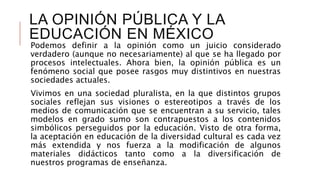 LA OPINIÓN PÚBLICA Y LA
EDUCACIÓN EN MÉXICO
Podemos definir a la opinión como un juicio considerado
verdadero (aunque no necesariamente) al que se ha llegado por
procesos intelectuales. Ahora bien, la opinión pública es un
fenómeno social que posee rasgos muy distintivos en nuestras
sociedades actuales.
Vivimos en una sociedad pluralista, en la que distintos grupos
sociales reflejan sus visiones o estereotipos a través de los
medios de comunicación que se encuentran a su servicio, tales
modelos en grado sumo son contrapuestos a los contenidos
simbólicos perseguidos por la educación. Visto de otra forma,
la aceptación en educación de la diversidad cultural es cada vez
más extendida y nos fuerza a la modificación de algunos
materiales didácticos tanto como a la diversificación de
nuestros programas de enseñanza.
 
