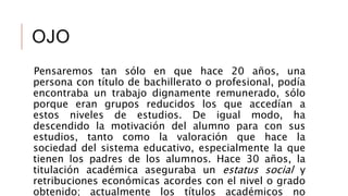 OJO
Pensaremos tan sólo en que hace 20 años, una
persona con título de bachillerato o profesional, podía
encontraba un trabajo dignamente remunerado, sólo
porque eran grupos reducidos los que accedían a
estos niveles de estudios. De igual modo, ha
descendido la motivación del alumno para con sus
estudios, tanto como la valoración que hace la
sociedad del sistema educativo, especialmente la que
tienen los padres de los alumnos. Hace 30 años, la
titulación académica aseguraba un estatus social y
retribuciones económicas acordes con el nivel o grado
obtenido; actualmente los títulos académicos no
 