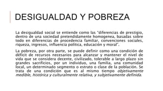 DESIGUALDAD Y POBREZA
La desigualdad social se entiende como las “diferencias de prestigio,
dentro de una sociedad pretendidamente homogenea, basadas sobre
todo en diferencias de procedencia familiar, convenciones sociales,
riqueza, ingresos, influencia política, educación y moral”.
La pobreza, por otra parte, se puede definir como una condición de
déficit de recursos necesarios para alcanzar y mantener el nivel de
vida que se considera decente, civilizado, tolerable a largo plazo sin
grandes sacrificios, por un individuo, una familia, una comunidad
local, un determinado segmento o estrato o clase de la población. Se
trata de una condición que es al mismo tiempo objetivamente
medible, histórica y culturalmente relativa, y subjetivamente definida.
 
