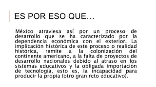 ES POR ESO QUE…
México atraviesa así por un proceso de
desarrollo que se ha caracterizado por la
dependencia económica con el exterior. La
implicación histórica de este proceso o realidad
histórica, remite a la colonización del
continente americano, a la falta de proyectos de
desarrollo nacionales debido al atraso en los
sistemas educativos y la obligada importación
de tecnología, esto es, la incapacidad para
producir la propia (otro gran reto educativo).
 