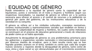 EQUIDAD DE GÉNERO
Puede entenderse a la equidad de género como la capacidad de ser
equitativos, justos o correctos en el trato a mujeres y hombres según sus
respectivas necesidades. La equidad de género se refiere así a la justicia
necesaria para ofrecer el acceso y el control de recursos a la población en
general por parte del gobierno, de las instituciones educativas y de la
sociedad en su conjunto.
El género se refiere así a los símbolos culturales, conceptos normativos,
visiones institucionales y representaciones sociales que modelan en forma y
contenido la subjetividad de mujeres y hombres, los cuales como individuos
se construyen en el proceso de educativo generacional a través de relaciones
de poder como ya se había apuntado.
Actualmente la desigualdad de géneros es una problemática prioritaria para
los gobiernos y organismos sociales nacionales e internacionales que tratan
por diversos medios de erradicar, pero si bien resulta cierto que se han
logrado grandes avances en el tema, también es cierto que cada día surgen
nuevos sectores y regiones donde la desigualdad de género, tanto como de
raza, etnia y clase social se ven obstaculizadas por el crecimiento económico
 