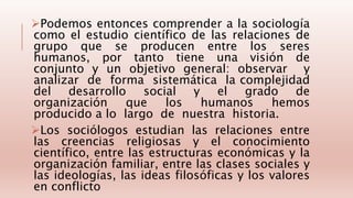 Podemos entonces comprender a la sociología
como el estudio científico de las relaciones de
grupo que se producen entre los seres
humanos, por tanto tiene una visión de
conjunto y un objetivo general: observar y
analizar de forma sistemática la complejidad
del desarrollo social y el grado de
organización que los humanos hemos
producido a lo largo de nuestra historia.
Los sociólogos estudian las relaciones entre
las creencias religiosas y el conocimiento
científico, entre las estructuras económicas y la
organización familiar, entre las clases sociales y
las ideologías, las ideas filosóficas y los valores
en conflicto
 