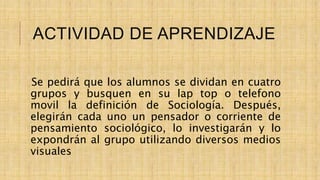ACTIVIDAD DE APRENDIZAJE
Se pedirá que los alumnos se dividan en cuatro
grupos y busquen en su lap top o telefono
movil la definición de Sociología. Después,
elegirán cada uno un pensador o corriente de
pensamiento sociológico, lo investigarán y lo
expondrán al grupo utilizando diversos medios
visuales
 