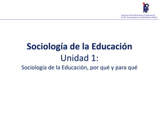 Instituto del Profesorado en Enfermería
A-691 Incorporado a la Enseñanza Oficial
Sociología de la Educación
Unidad 1:
Sociología de la Educación, por qué y para qué
 