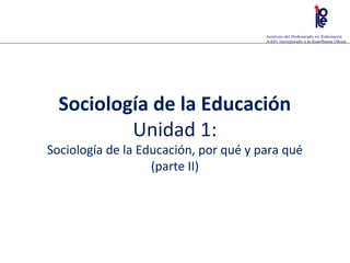Instituto del Profesorado en Enfermería
A-691 Incorporado a la Enseñanza Oficial
Sociología de la Educación
Unidad 1:
Sociología de la Educación, por qué y para qué
(parte II)
 