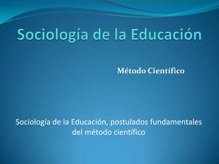 Método Científico
Sociología de la Educación, postulados fundamentales
del método científico
 