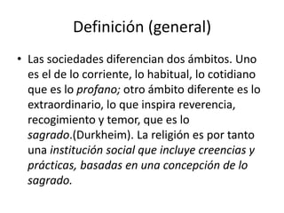 Definición (general)
• Las sociedades diferencian dos ámbitos. Uno
es el de lo corriente, lo habitual, lo cotidiano
que es lo profano; otro ámbito diferente es lo
extraordinario, lo que inspira reverencia,
recogimiento y temor, que es lo
sagrado.(Durkheim). La religión es por tanto
una institución social que incluye creencias y
prácticas, basadas en una concepción de lo
sagrado.
 