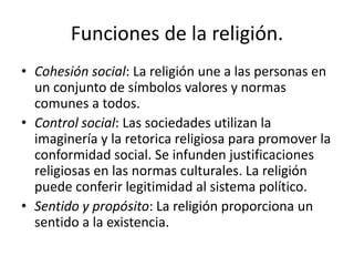 Funciones de la religión.
• Cohesión social: La religión une a las personas en
un conjunto de símbolos valores y normas
comunes a todos.
• Control social: Las sociedades utilizan la
imaginería y la retorica religiosa para promover la
conformidad social. Se infunden justificaciones
religiosas en las normas culturales. La religión
puede conferir legitimidad al sistema político.
• Sentido y propósito: La religión proporciona un
sentido a la existencia.
 