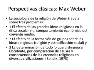 Perspectivas clásicas: Max Weber
• La sociología de la religión de Weber trabaja
sobre tres problemas:
• 1 El efecto de las grandes ideas religiosas en la
ética secular y el comportamiento económico del
creyente medio.
• 2 El efecto de la formación de grupos sobre las
ideas religiosas (religión y estratificación social) y
• 3 La determinación de todo lo que distinguía a
Occidente, por comparación de causas y
consecuencias de las creencias religiosas en
diversas civilizaciones. (Bendix, 1970)
 