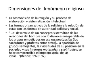Dimensiones del fenómeno religioso
• La cosmovisión de la religión y su proceso de
elaboración y sistematización intelectual.
• Las formas organizativas de la religión y la relación de
estas con las formas de autoridad política y social.
• “…el desarrollo de un concepto sistemático de las
relaciones del hombre con lo divino es inseparable de
los grupos empeñados en esa racionalización (los
sacerdotes y profetas entre otros)…la aparición de
grupos semejantes, las vicisitudes de su posición en la
sociedad y sus intereses materiales y espirituales, se
hace comprensible el impacto social de las
ideas…”(Bendix, 1970: 97)
 