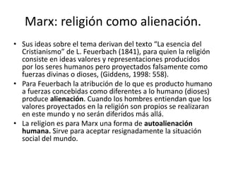 Marx: religión como alienación.
• Sus ideas sobre el tema derivan del texto “La esencia del
Cristianismo” de L. Feuerbach (1841), para quien la religión
consiste en ideas valores y representaciones producidos
por los seres humanos pero proyectados falsamente como
fuerzas divinas o dioses, (Giddens, 1998: 558).
• Para Feuerbach la atribución de lo que es producto humano
a fuerzas concebidas como diferentes a lo humano (dioses)
produce alienación. Cuando los hombres entiendan que los
valores proyectados en la religión son propios se realizaran
en este mundo y no serán diferidos más allá.
• La religion es para Marx una forma de autoalienación
humana. Sirve para aceptar resignadamente la situación
social del mundo.
 