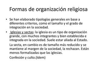 Formas de organización religiosa
• Se han elaborado tipologías generales en base a
diferentes criterios, como el tamaño y el grado de
integración en la sociedad.
• Iglesias y sectas: la iglesia es un tipo de organización
grande, con muchos integrantes y bien establecida e
integrada en la sociedad. Suele estar aliada al Estado.
La secta, en cambio es de tamaño más reducido y se
mantiene al margen de la sociedad, la rechazan. Están
menos formalizadas que las iglesias.
Confesión y culto.(Idem)
 