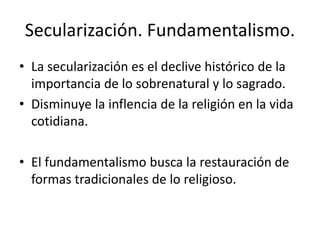 Secularización. Fundamentalismo.
• La secularización es el declive histórico de la
importancia de lo sobrenatural y lo sagrado.
• Disminuye la inflencia de la religión en la vida
cotidiana.
• El fundamentalismo busca la restauración de
formas tradicionales de lo religioso.
 
