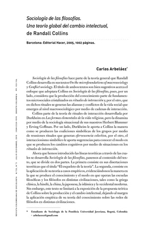 Sociología de las filosofías.
Una teoría global del cambio intelectual,
de Randall Collins
.

.

.

.

.

.

.

.

.

.

.

.

.

.

.

.

.

.

.

.

.

.

.

.

.

.

.

.

.

.

.

.

.

.

.

.

.

.

.

.

.

.

.

.

.

.

.

.

Barcelona: Editorial Hacer, 2005, 1002 páginas.

R e v i s t a C o l o m b i a n a d e S o c i o l o g í a  n . º 3 3 , N . � 2  

J u l i o - d i c i e m br e , 2 0 1 0  I S S N 0 1 2 0 - 1 5 9 X  b o g o t á - c o l o m b i a

p p. 1 3 3 - 1 3 6

Carlos Arbeláez*
Sociología de las filosofías hace parte de la teoría general que Randall
Collins desarrolla en sus textos On the microfoundations of macrosociology
y Conflict sociology. El título de ambos textos son bien sugestivos acerca el
enfoque que adoptara Collins en Sociología de las filosofías, pues, por un
lado, considera que la producción del conocimiento parte de fundamentos microsociales cristalizados en rituales de interacción y, por el otro, que
en dichos rituales se generan las alianzas y conflictos de la vida social que
emergen al nivel macrosociológico por medio de cadenas de interacción.
Collins parte de la teoría de rituales de interacción desarrollada por
Durkheim en Las formas elementales de la vida religiosa, pero la dinamiza
por medio de la sociología situacional de sus maestros Herbert Blummer
y Erving Goffman. Por un lado, Durkheim le aporta a Collins la manera
como se producen las coaliciones simbólicas de los grupos por medio
de reuniones rituales que generan efervescencia colectiva, por el otro, el
interaccionismo simbólico le aporta sugerencias para conocer el modo en
que se producen los cambios cognitivos por medio de situaciones en los
rituales de interacción.
Ahora que hemos introducido las líneas teoréticas a través de las cuales se desarrolla Sociología de las filosofías, pasemos al contenido del texto, que se divide en dos partes. La primera consiste en sus disertaciones
teoréticas que el titula “El esqueleto de la teoría”. La segunda, consiste en
la aplicación de su teoría a casos empíricos, evidenciándonos la manera en
la que se produce el conocimiento y el modo en que operan las escuelas
filosóficas y los filósofos en distintas civilizaciones, tales como la griega
clásica, la hindú, la china, la japonesa, la islámica y la occidental moderna.
Sin embargo, este texto se limitará a la exposición de la propuesta teórica
de Collins sobre la producción y el cambio intelectual, dejando al margen
la aplicación empírica de su teoría del conocimiento sobre las redes de
filósofos en distintas civilizaciones.
*	 Estudiante de Sociología de la Pontificia Universidad Javeriana, Bogotá, Colombia
· arbelaezca@gmail.com

 