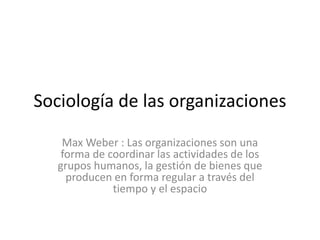 Sociología de las organizaciones
Max Weber : Las organizaciones son una
forma de coordinar las actividades de los
grupos humanos, la gestión de bienes que
producen en forma regular a través del
tiempo y el espacio
 
