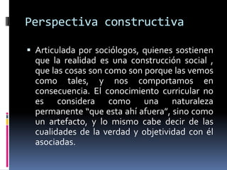 Perspectiva constructiva
 Articulada por sociólogos, quienes sostienen
que la realidad es una construcción social ,
que las cosas son como son porque las vemos
como tales, y nos comportamos en
consecuencia. El conocimiento curricular no
es considera como una naturaleza
permanente “que esta ahí afuera”, sino como
un artefacto, y lo mismo cabe decir de las
cualidades de la verdad y objetividad con él
asociadas.
 