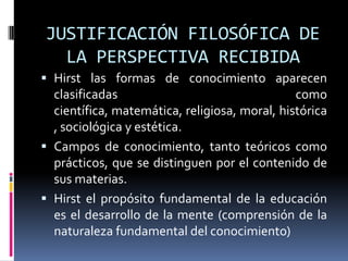 JUSTIFICACIÓN FILOSÓFICA DE
LA PERSPECTIVA RECIBIDA
 Hirst las formas de conocimiento aparecen
clasificadas como
científica, matemática, religiosa, moral, histórica
, sociológica y estética.
 Campos de conocimiento, tanto teóricos como
prácticos, que se distinguen por el contenido de
sus materias.
 Hirst el propósito fundamental de la educación
es el desarrollo de la mente (comprensión de la
naturaleza fundamental del conocimiento)
 
