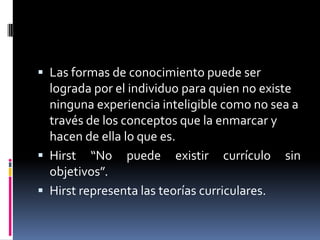  Las formas de conocimiento puede ser
lograda por el individuo para quien no existe
ninguna experiencia inteligible como no sea a
través de los conceptos que la enmarcar y
hacen de ella lo que es.
 Hirst “No puede existir currículo sin
objetivos”.
 Hirst representa las teorías curriculares.
 