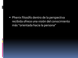  Phenix filosófo dentro de la perspectiva
recibida ofrece una visión del conocimiento
más “orientada hacia la persona”
 