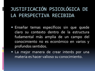 JUSTIFICACIÓN PSICOLÓGICA DE
LA PERSPECTIVA RECIBIDA
 Enseñar temas específicos sin que quede
claro su contexto dentro de la estructura
fudamental más amplia de un campo del
conocimiento no es económico en varios y
profundos sentidos.
 La mejor manera de crear interés por una
materia es hacer valioso su conocimiento.
 