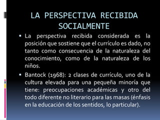 LA PERSPECTIVA RECIBIDA
SOCIALMENTE
 La perspectiva recibida considerada es la
posición que sostiene que el currículo es dado, no
tanto como consecuencia de la naturaleza del
conocimiento, como de la naturaleza de los
niños.
 Bantock (1968): 2 clases de currículo, uno de la
cultura elevada para una pequeña minoría que
tiene: preocupaciones académicas y otro del
todo diferente no literario para las masas (énfasis
en la educación de los sentidos, lo particular).
 