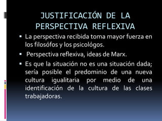 JUSTIFICACIÓN DE LA
PERSPECTIVA REFLEXIVA
 La perspectiva recibida toma mayor fuerza en
los filosófos y los psicológos.
 Perspectiva reflexiva, ideas de Marx.
 Es que la situación no es una situación dada;
sería posible el predominio de una nueva
cultura igualitaria por medio de una
identificación de la cultura de las clases
trabajadoras.
 