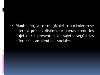  Manhheim, la sociología del conocimiento se
interesa por las distintas maneras como los
objetos se presentan al sujeto según las
diferencias ambientales sociales.
 