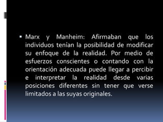  Marx y Manheim: Afirmaban que los
individuos tenían la posibilidad de modificar
su enfoque de la realidad. Por medio de
esfuerzos conscientes o contando con la
orientación adecuada puede llegar a percibir
e interpretar la realidad desde varias
posiciones diferentes sin tener que verse
limitados a las suyas originales.
 