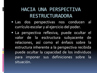 HACIA UNA PERSPECTIVA
RESTRUCTURADORA
 Las dos perspectivas nos conducen al
currículo escolar y al ejercicio del poder.
 La perspectiva reflexiva, puede ocultar el
valor de la esctructura subyacente de
relaciones, así como el énfasis sobre la
estructura inherente a la perspectiva recibida
puede ocultar la capacidad de los individuos
para imponer sus definiciones sobre la
situación.
 
