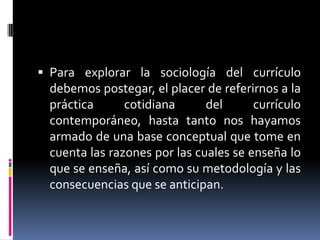  Para explorar la sociología del currículo
debemos postegar, el placer de referirnos a la
práctica cotidiana del currículo
contemporáneo, hasta tanto nos hayamos
armado de una base conceptual que tome en
cuenta las razones por las cuales se enseña lo
que se enseña, así como su metodología y las
consecuencias que se anticipan.
 