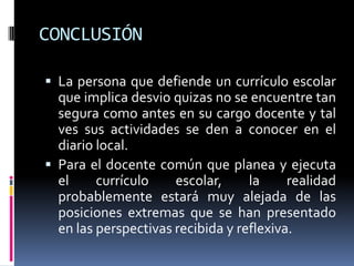 CONCLUSIÓN
 La persona que defiende un currículo escolar
que implica desvio quizas no se encuentre tan
segura como antes en su cargo docente y tal
ves sus actividades se den a conocer en el
diario local.
 Para el docente común que planea y ejecuta
el currículo escolar, la realidad
probablemente estará muy alejada de las
posiciones extremas que se han presentado
en las perspectivas recibida y reflexiva.
 