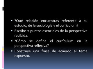  ?Qué relación encuentras referente a su
estudio, de la sociología y el curriculum?
 Escribe 2 puntos esenciales de la perspectiva
recibida.
 ?Cómo se define el currículum en la
perspectiva reflexiva?
 Construye una frase de acuerdo al tema
expuesto.
 
