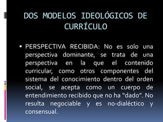 DOS MODELOS IDEOLÓGICOS DE
CURRÍCULO
 PERSPECTIVA RECIBIDA: No es solo una
perspectiva dominante, se trata de una
perspectiva en la que el contenido
curricular, como otros componentes del
sistema del conocimiento dentro del orden
social, se acepta como un cuerpo de
entendimiento recibido que no ha “dado”. No
resulta negociable y es no-dialéctico y
consensual.
 