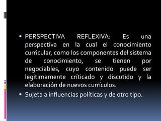  PERSPECTIVA REFLEXIVA: Es una
perspectiva en la cual el conocimiento
curricular, como los componentes del sistema
de conocimiento, se tienen por
negociables, cuyo contenido puede ser
legitimamente críticado y discutido y la
elaboración de nuevos currículos.
 Sujeta a influencias políticas y de otro tipo.
 