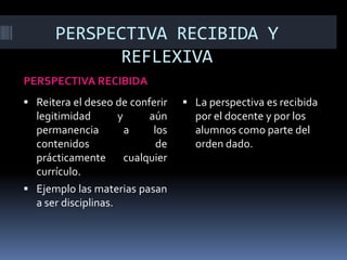 PERSPECTIVA RECIBIDA Y
REFLEXIVA
PERSPECTIVA RECIBIDA
 Reitera el deseo de conferir
legitimidad y aún
permanencia a los
contenidos de
prácticamente cualquier
currículo.
 Ejemplo las materias pasan
a ser disciplinas.
 La perspectiva es recibida
por el docente y por los
alumnos como parte del
orden dado.
 