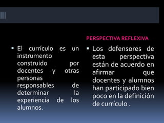 PERSPECTIVA REFLEXIVA
 El currículo es un
instrumento
construido por
docentes y otras
personas
responsables de
determinar la
experiencia de los
alumnos.
 Los defensores de
esta perspectiva
están de acuerdo en
afirmar que
docentes y alumnos
han participado bien
poco en la definición
de currículo .
 