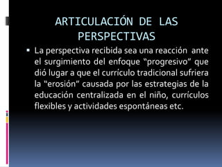 ARTICULACIÓN DE LAS
PERSPECTIVAS
 La perspectiva recibida sea una reacción ante
el surgimiento del enfoque “progresivo” que
dió lugar a que el currículo tradicional sufriera
la “erosión” causada por las estrategias de la
educación centralizada en el niño, currículos
flexibles y actividades espontáneas etc.
 