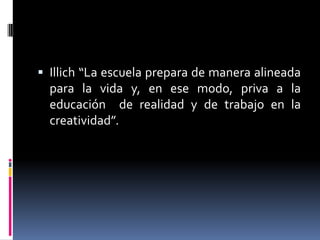  Illich “La escuela prepara de manera alineada
para la vida y, en ese modo, priva a la
educación de realidad y de trabajo en la
creatividad”.
 