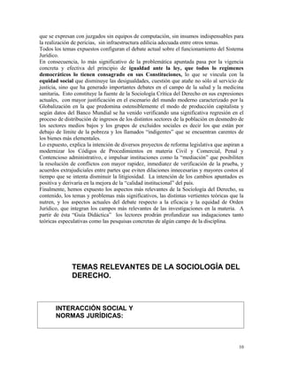 que se expresan con juzgados sin equipos de computación, sin insumos indispensables para
la realización de pericias, sin infraestructura edilicia adecuada entre otros temas.
Todos los temas expuestos configuran el debate actual sobre el funcionamiento del Sistema
Jurídico.
En consecuencia, lo más significativo de la problemática apuntada pasa por la vigencia
concreta y efectiva del principio de igualdad ante la ley, que todos lo regímenes
democráticos lo tienen consagrado en sus Constituciones, lo que se vincula con la
equidad social que disminuye las desigualdades, cuestión que atañe no sólo al servicio de
justicia, sino que ha generado importantes debates en el campo de la salud y la medicina
sanitaria. Esto constituye la fuente de la Sociología Crítica del Derecho en sus expresiones
actuales, con mayor justificación en el escenario del mundo moderno caracterizado por la
Globalización en la que predomina ostensiblemente el modo de producción capitalista y
según datos del Banco Mundial se ha venido verificando una significativa regresión en el
proceso de distribución de ingresos de los distintos sectores de la población en desmedro de
los sectores medios bajos y los grupos de excluidos sociales es decir los que están por
debajo de límite de la pobreza y los llamados “indigentes” que se encuentran carentes de
los bienes más elementales.
Lo expuesto, explica la intención de diversos proyectos de reforma legislativa que aspiran a
modernizar los Códigos de Procedimientos en materia Civil y Comercial, Penal y
Contencioso administrativo, e impulsar instituciones como la “mediación” que posibiliten
la resolución de conflictos con mayor rapidez, inmediatez de verificación de la prueba, y
acuerdos extrajudiciales entre partes que eviten dilaciones innecesarias y mayores costos al
tiempo que se intenta disminuir la litigiosidad. La intención de los cambios apuntados es
positiva y derivaría en la mejora de la “calidad institucional” del país.
Finalmente, hemos expuesto los aspectos más relevantes de la Sociología del Derecho, su
contenido, los temas y problemas más significativos, las distintas vertientes teóricas que la
nutren, y los aspectos actuales del debate respecto a la eficacia y la equidad de Orden
Jurídico, que integran los campos más relevantes de las investigaciones en la materia. A
partir de ésta “Guía Didáctica” los lectores prodrán profundizar sus indagaciones tanto
teóricas especulativas como las pesquisas concretas de algún campo de la disciplina.
TEMAS RELEVANTES DE LA SOCIOLOGÍA DEL
DERECHO.
INTERACCIÓN SOCIAL Y
NORMAS JURÍDICAS:
10
 