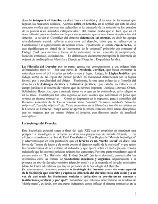 derecho interpreta el derecho, es decir busca el sentido y el alcance de las normas que
regulan las relaciones sociales. Además aplica el derecho, en el sentido que ante un caso
concreto verifica qué normas son aplicables en la búsqueda de la solución en los estrados
de la justicia ó en acuerdos extrajudiciales. Del mismo modo que el Juez, que en el
desarrollo del proceso finalmente llega a una sentencia, que es una forma de aplicación del
derecho. A su vez el Científico del derecho sistematiza las normas, es decir las agrupa
articuladamente cuando refieren a una rama del derecho, labor que se realiza con la
Codificación ó el agrupamiento de normas afines. Finalmente, el Jurista crea derecho, lo
que significa que en virtud de la “autonomía de la voluntad” principio que consagra el
Código Civil, crea normas a traves de la realización de un contrato de compraventa,
locación, comodato, sociedad etc. En definitiva es claramente perceptible la diferencia de
objetos de las disciplinas Filosofía y Ciencia del Derecho o Dogmática Jurídica.
La Filosofía del Derecho por su parte, apunta sus conocimientos a tres esferas bien
diferenciadas entre sí. Por una parte, la Ontología Jurídica, que busca encontrar la
naturaleza esencial del derecho en todo tiempo y lugar. Luego, la Lógica Jurídica, que
indaga acerca de las reglas del pensar jurídico en modalidad diferenciada con la lógica
formal, por la peculiaridad del objeto. Finalmente, la otra gran esfera de la filosofía del
derecho es la Axiología Jurídica o Estimativa jurídica, que estudia los valores en el
campo jurídico ó el sistema de valores que las normas imponen. Justicia, Libertad, Orden,
Solidaridad. Honor, etc., que a menudo tienen su origen en las costumbres, en la religión o
en la ética. Constituyen tan sólo algunos de ésos valores que conforman el plexo que
orienta un sistema normativo. Como se desprende de lo expuesto, para el científico del
Derecho, conceptos de la Teoría General como “norma”, “relación jurídica”, “derecho
subjetivo”, “derecho objetivo” etc. Ya se encuentran en la Filosofía y tan sólo se reiteran en
la Ciencia del Derecho. Surge como se aprecia la íntima relación entre ambas disciplinas
que se interesan por un mismo objeto: el derecho, con diversos grados de amplitud
conceptual.
La Sociología del Derecho.
Esta Sociología especial surge a fines del siglo XIX con el propósito de introducir una
perspectiva sociológica al derecho, es decir una perspectiva de mirada diferente. En
efecto, si recordamos la obra de Emil Durkheim en “Las Reglas del Método Sociológico”
y advertimos que en ella puntualiza que el derecho es un “hecho social” es decir, una
forma de “pensar de hacer y de sentir común al término medio de la sociedad” y que reúne
las características de ser externo al individuo y que ejerce sobre él cierta presión, resulta
indudable que las normas jurídicas reúnen ésos caracteres. Por otra parte recordemos que el
mismo autor en “La División del Trabajo Social” (su tesis doctoral), puntualizaba las
diferencias entre las formas de Solidaridad mecánica y orgánica, adjudicándole a la
primera un tipo de derecho punitivo (derecho penal) y a la segunda el derecho restitutivo
(derecho Civil), advertimos que fue un precursor de la Sociología del Derecho.
En consecuencia, debemos entender la Sociología del Derecho como “la parte especial
de la Sociología que describe y explica la influencia del derecho en la vida social y a su
vez de qué modo los fenómenos sociales y culturales se convierten en normas e
instituciones jurídicas y por qué”. Adviértase que estamos describiendo un sendero de
“doble mano”, es decir, por una parte indagamos cómo influye el sistema normativo en la
2
 