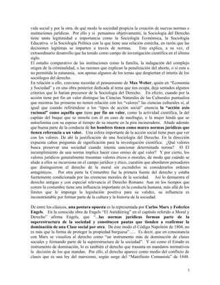 vida social y por la otra, de qué modo la sociedad propicia la creación de nuevas normas e
instituciones jurídicas. Por ello y si pensamos objetivamente, la Sociología del Derecho
tiene tanta legitimidad e importancia como la Sociología Económica, la Sociología
Educativa o la Sociología Política con la que tiene una relación estrecha, en razón que las
decisiones legítimas se imparten a través de normas. Esto explica, a su vez, el
extraordinario desarrollo que ha tenido como campo de investigación científica en el último
siglo.
El estudio comparativo de las instituciones como la familia, la indagación del complejo
origen de la criminalidad, o las razones que explican la penalización del aborto, o si esta o
no permitida la eutanasia, son apenas algunos de los temas que despiertan el interés de los
sociólogos del derecho.
En relación a ello, conviene recordar el pensamiento de Max Weber, quién en “Economía
y Sociedad” y en una obra posterior dedicada al tema que nos ocupa, deja sentados algunos
criterios que lo harían precursor de la Sociología del Derecho. En efecto, cuando por la
acción tiene por fin un valor distingue las Ciencias Naturales de las Culturales puntualiza
que mientras las primeras no tienen relación con los “valores” las ciencias culturales si, al
igual que cuando refiriéndose a los “tipos de acción social” enuncia la “acción axio
racional” como aquélla que tiene por fin un valor, como la actividad científica, la del
capitán del buque que se inmola con él en caso de naufragio, o la mujer hindú que se
autoelimina con su esposo al tiempo de su muerte en la pira incineradora. Añade además
que buena parte de la conducta de los hombres tienen como marco normas jurídicas que
tienen referencia a un valor. Una esfera importante de la acción social tiene pues que ver
con los valores. De ahí la justificación de una Sociología del Derecho. En la dirección
expuesta caben preguntas de significación para la investigación científica: ¿Qué valores
busca preservar una sociedad cuando intenta sancionar determinada norma? O El
incumplimiento de una norma implica hacer caso omiso de qué valor? Y por cierto, los
valores jurídicos generalmente trasuntan valores éticos o morales, de modo que cuándo se
alude a ellos se incursiona en el campo jurídico y ético, cuestión que abordaron pensadores
que distinguieron el derecho de la moral sin escindirlos ni considerarlos ordenes
antagónicos. Por otra parte la Costumbre fue la primera fuente del derecho y estaba
fuertemente condicionada por las creencias morales de la sociedad. Así lo demuestra el
derecho antiguo y con especial relevancia el Derecho Romano. Aun en los tiempos que
corren la costumbre tiene una influencia importante en la conducta humana, más allá de los
límites que le imponga la legislación positiva para su validez, su influencia es
inconstrastable por formar parte de la cultura y la historia de la sociedad.
De entre los clásicos, una postura opuesta es la representada por Carlos Marx y Federico
Engels. En la conocida obra de Engels “El Antidüiring” en el capítulo referido a Moral y
Derecho” afirma Engels, que “...las normas jurídicas forman parte de la
superestructura de la sociedad y constituyen pautas que tienden a reafirmar la
dominación de una Clase social por otra. De éste modo el Código Napoleón de 1804, no
es más que la forma de proteger la propiedad burguesa”...... Es decir, que en consonancia
con Marx se visualiza al derecho como “un instrumento más de dominación de clases
sociales y formando parte de la superestructura de la sociedad”. Y así como el Estado es
instrumento de dominación, lo es también el derecho que trasunta en mandatos normativos
la decisión de los que mandan. Por ello, el derecho aparece como medio del conflicto de
clases que es una ley del marxismo, según surge del “Manifiesto Comunista” de 1848.
3
 