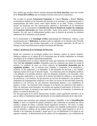 Esto explica que muchos autores actuales presentan la teoría marxista como una versión
de la Teoría del Conflicto, que en tiempos recientes tiene nuevos exponentes.
Por su parte la escuela Estructural Funcional de Talcott Parsons y Robert Merton,
incursionaron también en las funciones del derecho en la sociedad y su importancia para el
mantenimiento del orden social, como dijera Merton en su obra “Teoría y Estructura
Social” las funciones son “las consecuencias objetivas y observables de los fenómenos
sociales” y en lo concerniente al derecho éste tiene la función de regular las conductas
en el proceso interacción que torna previsible –hasta cierto punto- el comportamiento
humano. Por ello, que el ordenamiento jurídico tiene la función de articular los distintos
subsectores de la estructura social general.
En lo concerniente a la Sociología Crítica representada por Hokheimer, Adorno y más
recientemente por J. Habermas se produce todo un replanteo en la relación entre Filosofía
y Ciencias Sociales, que termina ingresando a las sociologías especiales, de allí que el
enfoque resulte interesante para la propia Sociología del Derecho.
Temas y problemas de la Sociología del Derecho.
Desde sus comienzos la sociología jurídica tuvo distintos centros de interés temático.
Hubieron trabajos en el campo de la Criminología que de hecho implicaban un enfoque
sociológico de la conducta reprochada penalmente.
En la actualidad existe un mayor espectro de temas que interesan a la Sociología Jurídica.
Ante todo las relaciones sociales, entendidas como las conductas que tienen en cuenta la
actitud y la conducta de otros, en ciertos aspectos se encuentran alcanzadas por la
regulación jurídica. Así, la relación entre vendedor y comprador, la de propietario y
locatario, la del empresario y el trabajador, la del prestador de servicios y sus clientes,
ingresan al plano de lo que el derecho regula. Las relaciones entre los dirigentes políticos
y los afiliados a los partidos políticos, entre los dirigentes sindicales y sus asociados, entre
los dirigentes empresarios y sus pares de la misma actividad, los médicos y sus pacientes,
los profesores y sus alumnos, los que proveen un servicio de transporte y los usuarios, los
integrantes de congregaciones religiosas y sus fieles, los socios de una actividad comercial,
productiva o de servicios, los que practican determinado deporte y sus compañeros de
equipo o rivales, las relaciones entre cónyuges en la familia, las relaciones entre padres e
hijos, las relaciones entre hermanos, las normas que regulan el matrimonio, el divorcio o la
separación de hecho, la normativa que regula las sucesiones, el testamento, la donación de
bienes, la cesión de derechos, etc...
Por ello gran parte de la red de interacciones sociales, tienen regulación normativa, de lo
que se infiere el fundamental papel del derecho en ésta amplia dimensión de la vida social.
Otro aspecto que constituye una categoría sociológica ineludible, el de la Estratificación
Social, es decir el conjunto de grupos jerárquicos que conforman la sociedad por clases
sociales o grupos de status, a menudo tienen regulación normativa. De inicio, el status
atribuído (el que se adquiere por asignación familiar) está regulado jurídicamente; al igual
que los derechos y deberes de los padres para con sus hijos, igual situación se da en lo
referido a las relaciones de marido y mujer que la Ley de Matrimonio Civil pauta en sus
aspectos centrales; la determinación de los salarios de los trabajadores y las condiciones de
4
 
