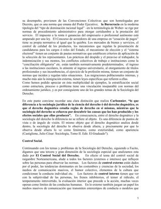 su desempeño, provienen de las Convenciones Colectivas que son homologadas por
Decreto, que es una norma que emana del Poder Ejecutivo; la Burocracia en la moderna
tipología del “tipo de dominación racional legal” –en la terminología de Weber- se rige por
normas de procedimiento administrativo para otorgar certidumbre a la prestación del
servicio. El impuesto a la renta ó ganancias del empresario o profesional autónomo está
amparado por una ley. El Concurso de acreedores de una empresa en “cesación de pagos”
tiene su propia normativa al igual que la quiebra. Los mercados de bienes y servicios, el
control de calidad de los productos, los mecanismos que regulan la presentación de
candidaturas para los cargos ó roles del Estado, el mecanismo de elección y el “sistema
electoral” tienen un conjunto de pautas normativas que establecen criterios de aplicación de
la selección de los representantes. Las prácticas del despido y el preaviso al trabajador, la
indemnización y sus montos, los conflictos colectivos de trabajo e instituciones como la
“conciliación obligatoria” etc. están también normativamente predeterminados; el ingreso
a las instituciones escolares, lo atinente al ingreso universitario, al otorgamiento de títulos
profesionales y sus incumbencias, el ejercicio de la profesión misma, tienen un conjunto de
normas que inciden y regulan tales situaciones. Las migraciones poblacionales internas, y
mucho más aún la inmigración externa, tienen leyes específicas que refieren a ellas.
Como hemos podido apreciar en ésta multiplicidad de ejemplos, la estratificación social
como estructura, proceso o problema tiene una vinculación inseparable con normas del
ordenamiento jurídico, y es por consiguiente uno de los grandes temas de la Sociología del
Derecho.
En este punto conviene recordar una clara distinción que realiza Carbonnier, “lo que
diferencia a la sociología jurídica de la ciencia del derecho ó del derecho dogmático, es
que el derecho dogmático estudia reglas de derecho en si mismas, mientras que la
sociología del derecho se esfuerza por descubrir las causas que las han producido y los
efectos sociales que ellas producen”. En consecuencia, entre el derecho dogmático y la
sociología del derecho la diferencia no se refiere al objeto. Es una diferencia de puntos de
vista o de ángulo de visión. El mismo objeto que el derecho dogmático analiza desde
dentro, la sociología del derecho lo observa desde afuera, y precisamente por que lo
observa desde afuera lo ve como fenómeno, como exterioridad, como apariencia
(Castiglione, Julio César: Sociología, Tomo II. Edit. El Graduado”).
Control Social.
Continuando con los temas y problemas de la Sociología del Derecho, siguiendo a Fucito,
digamos que una tercera y gran dimensión de la sociología especial que analizamos esta
dado por El Control Social del Derecho. En efecto el tema del control social de
raigambre Norteamericana, alude a todos los factores (externos e internos) que influyen
sobre las personas para observar las normas. Los factores de control externo están dados
por el poder, las tendencias dominantes en las costumbres y creencias de la sociedad, los
medios de comunicación masivos, el humor colectivo, elementos de la cultura que
condicionan la conducta individual etc. Los factores de control interno tienen que ver
con la subjetividad de las personas, los frenos inhibitorios, el temor al ridículo, el
temperamento introvertido, la evaluación interior que precede a la acción, muchas veces
operan como límites de las conductas humanas. En lo externo también juegan un papel los
medios masivos de comunicación que transmiten estereotipos de conducta o modelos que
5
 