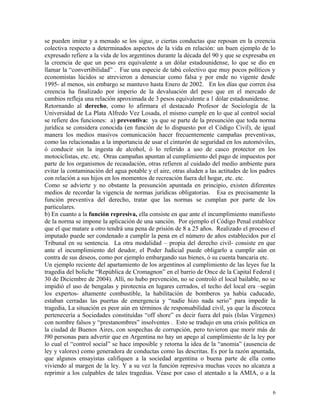 se pueden imitar y a menudo se los sigue, o ciertas conductas que reposan en la creencia
colectiva respecto a determinados aspectos de la vida en relación: un buen ejemplo de lo
expresado refiere a la vida de los argentinos durante la década del 90 y que se expresaba en
la creencia de que un peso era equivalente a un dólar estadounidense, lo que se dio en
llamar la “convertibilidad” . Fue una especie de tabú colectivo que muy pocos políticos y
economistas lúcidos se atrevieron a denunciar como falsa y por ende no vigente desde
1995- al menos, sin embargo se mantuvo hasta Enero de 2002. En los días que corren ésa
creencia ha finalizado por imperio de la devaluación del peso que en el mercado de
cambios refleja una relación aproximada de 3 pesos equivalente a 1 dólar estadounidense.
Retornando al derecho, como lo afirmara el destacado Profesor de Sociología de la
Universidad de La Plata Alfredo Vez Losada, el mismo cumple en lo que al control social
se refiere dos funciones: a) preventiva: ya que se parte de la presunción que toda norma
jurídica se considera conocida (en función de lo dispuesto por el Código Civil), de igual
manera los medios masivos comunicación hacer frecuentemente campañas preventivas,
como las relacionadas a la importancia de usar el cinturón de seguridad en los automóviles,
ó conducir sin la ingesta de alcohol, ó lo referido a uso de casco protector en los
motociclistas, etc. etc. Otras campañas apuntan al cumplimiento del pago de impuestos por
parte de los organismos de recaudación, otras refieren al cuidado del medio ambiente para
evitar la contaminación del agua potable y el aire, otras aluden a las actitudes de los padres
con relación a sus hijos en los momentos de recreación fuera del hogar, etc. etc.
Como se advierte y no obstante la presunción apuntada en principio, existen diferentes
medios de recordar la vigencia de normas jurídicas obligatorias. Esa es precisamente la
función preventiva del derecho, tratar que las normas se cumplan por parte de los
particulares.
b) En cuanto a la función represiva, ella consiste en que ante el incumplimiento manifiesto
de la norma se impone la aplicación de una sanción. Por ejemplo el Código Penal establece
que el que matare a otro tendrá una pena de prisión de 8 a 25 años. Realizado el proceso el
imputado puede ser condenado a cumplir la pena en el número de años establecidos por el
Tribunal en su sentencia. La otra modalidad – propia del derecho civil- consiste en que
ante el incumplimiento del deudor, el Poder Judicial puede obligarlo a cumplir aún en
contra de sus deseos, como por ejemplo embargando sus bienes, ó su cuenta bancaria etc.
Un ejemplo reciente del apartamiento de los argentinos al cumplimiento de las leyes fue la
tragedia del boliche “República de Cromagnon” en el barrio de Once de la Capital Federal (
30 de Diciembre de 2004). Allí, no hubo prevención, no se controló el local bailable, no se
impidió el uso de bengalas y pirotecnia en lugares cerrados, el techo del local era –según
los expertos- altamente combustible, la habilitación de bomberos ya había caducado,
estaban cerradas las puertas de emergencia y “nadie hizo nada serio” para impedir la
tragedia, La situación es peor aún en términos de responsabilidad civil, ya que la discoteca
pertenecería a Sociedades constituídas “off shore” es decir fuera del país (Islas Vírgenes)
con nombre falsos y “prestanombres” insolventes . Esto se tradujo en una crisis política en
la ciudad de Buenos Aires, con sospechas de corrupción, pero tuvieron que morir más de
l90 personas para advertir que en Argentina no hay un apego al cumplimiento de la ley por
lo cual el “control social” se hace imposible y retorna la idea de la “anomia” (ausencia de
ley y valores) como generadora de conductas como las descritas. Es por la razón apuntada,
que algunos ensayistas califiquen a la sociedad argentina o buena parte de ella como
viviendo al margen de la ley. Y a su vez la función represiva muchas veces no alcanza a
reprimir a los culpables de tales tragedias. Véase por caso el atentado a la AMIA, o a la
6
 