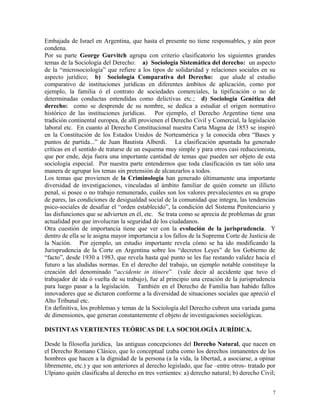Embajada de Israel en Argentina, que hasta el presente no tiene responsables, y aún peor
condena.
Por su parte George Gurvitch agrupa con criterio clasificatorio los siguientes grandes
temas de la Sociología del Derecho: a) Sociología Sistemática del derecho: un aspecto
de la “microsociología” que refiere a los tipos de solidaridad y relaciones sociales en su
aspecto jurídico; b) Sociología Comparativa del Derecho: que alude al estudio
comparativo de instituciones jurídicas en diferentes ámbitos de aplicación, como por
ejemplo, la familia ó el contrato de sociedades comerciales, la tipificación o no de
determinadas conductas entendidas como delictivas etc.; d) Sociología Genética del
derecho: como se desprende de su nombre, se dedica a estudiar el origen normativo
histórico de las instituciones jurídicas. Por ejemplo, el Derecho Argentino tiene una
tradición continental europea, de allí provienen el Derecho Civil y Comercial, la legislación
laboral etc. En cuanto al Derecho Constitucional nuestra Carta Magna de 1853 se inspiró
en la Constitución de los Estados Unidos de Norteamérica y la conocida obra “Bases y
puntos de partida...” de Juan Bautista Alberdi. La clasificación apuntada ha generado
críticas en el sentido de tratarse de un esquema muy simple y para otros casi reduccionista,
que por ende, deja fuera una importante cantidad de temas que pueden ser objeto de esta
sociología especial. Por nuestra parte entendemos que toda clasificación es tan sólo una
manera de agrupar los temas sin pretensión de alcanzarlos a todos.
Los temas que provienen de la Criminología han generado últimamente una importante
diversidad de investigaciones, vinculadas al ámbito familiar de quién comete un ilílicto
penal, si posee o no trabajo remunerado, cuáles son los valores prevalecientes en su grupo
de pares, las condiciones de desigualdad social de la comunidad que integra, las tendencias
psico-sociales de desafiar el “orden establecido”, la condición del Sistema Penitenciario y
las disfunciones que se advierten en él, etc. Se trata como se aprecia de problemas de gran
actualidad por que involucran la seguridad de los ciudadanos.
Otra cuestión de importancia tiene que ver con la evolución de la jurisprudencia. Y
dentro de ella se le asigna mayor importancia a los fallos de la Suprema Corte de Justicia de
la Nación. Por ejemplo, un estudio importante revela cómo se ha ido modificando la
Jurisprudencia de la Corte en Argentina sobre los “decretos Leyes” de los Gobierno de
“facto”, desde 1930 a 1983, que revela hasta qué punto se les fue restando validez hacia el
futuro a las aludidas normas. En el derecho del trabajo, un ejemplo notable constituye la
creación del denominado “accidente in itinere” (vale decir al accidente que tuvo el
trabajador de ida ó vuelta de su trabajo), fue al principio una creación de la jurisprudencia
para luego pasar a la legislación. También en el Derecho de Familia han habido fallos
innovadores que se dictaron conforme a la diversidad de situaciones sociales que apreció el
Alto Tribunal etc.
En definitiva, los problemas y temas de la Sociología del Derecho cubren una variada gama
de dimensiones, que generan constantemente el objeto de investigaciones sociológicas.
DISTINTAS VERTIENTES TEÓRICAS DE LA SOCIOLOGÍA JURÍDICA.
Desde la filosofía jurídica, las antiguas concepciones del Derecho Natural, que nacen en
el Derecho Romano Clásico, que lo conceptual izaba como los derechos inmanentes de los
hombres que hacen a la dignidad de la persona (a la vida, la libertad, a asociarse, a opinar
libremente, etc.) y que son anteriores al derecho legislado, que fue –entre otros- tratado por
Ulpiano quién clasificaba al derecho en tres vertientes: a) derecho natural; b) derecho Civil;
7
 