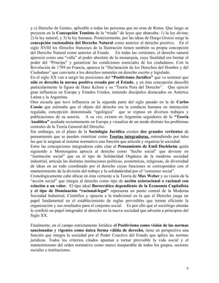 y c) Derecho de Gentes, aplicable a todas las personas que no eran de Roma. Que luego se
proyecta en la Concepción Tomista de la “tríada” de leyes que abarcaba: 1) la ley divina;
2) la ley natural; y 3) la ley humana. Posteriormente, por las ideas de Hurgo Grocio surge la
concepción racionalista del Derecho Natural como anterior al derecho positivo. En el
siglo XVIII los filósofos franceses de la Ilustración tienen también su propia concepción
del Derecho Natural como anterior al Estado. En todas las vertientes, el derecho natural
apareció como una “valla” al poder absoluto de la monarquía, cuya finalidad era limitar el
poder del “Príncipe” y garantizar las condiciones esenciales de los ciudadanos. Con la
Revolución de 1789 en Francia, aparece la “Declaración de los Derechos del Hombre y del
Ciudadano” que convierte a los derechos naturales en derecho escrito y legislado.
En el siglo XX van a surgir las posiciones del “Positivismo Jurídico” que va sostener que
sólo es derecho la norma positiva creada por el Estado, y en ésta concepción descolló
particularmente la figura de Hanz Kelsen y su “Teoría Pura del Derecho”. Que ejerció
gran influencia en Europa y Estados Unidos, teniendo discípulos destacados en América
Latina y la Argentina.
Otra escuela que tuvo influencia en la segunda parte del siglo pasado en la de Carlos
Cossio que estimaba que el objeto del derecho era la conducta humana en interacción
regulada, concepción denominada “egológica” que se expuso en diversos trabajos y
publicaciones de su autoría. A su vez, existen en Argentina seguidores de la “Teoría
Analítica” acuñada recientemente en Europa y visualiza de un modo distinto los problemas
centrales de la Teoría General del Derecho.
Sin embargo, en el plano de la Sociología Jurídica existen dos grandes vertientes de
pensamiento que se pueden sintetizar como Teorías integradoras, entendiendo por tales
las que le asignan al sistema normativo una función que articula y organiza la sociedad.
Entre las concepciones integradoras cabe citar al Pensamiento de Emil Durkheim quién
siguiendo a Montesquieu aprecia al derecho como “hecho social” que deviene en
“institución social” que en el tipo de Solidaridad Orgánica de la moderna sociedad
industrial, articula las distintas instituciones políticas, económicas, religiosas, de diversidad
de ideas en un todo coordinado por el derecho cuyas funciones se corresponden con el
mantenimiento de la división del trabajo y la solidadaridad por el “consenso social”.
Cronológicamente cabe ubicar en ésta vertiente a la Teoría de Max Weber y su visión de la
“acción social” que integra al derecho como tipo de acción axioracional o racional con
relación a un valor. El tipo ideal Burocrático dependiente de la Economía Capitalista
y el tipo de Dominación “racional-legal” representa un punto central de la Moderna
Sociedad Industrial, Científica y opuesta a la tradicional en la que el Derecho juega un
papel fundamental en el establecimiento de reglas previsibles que tornan eficiente la
organización y sus resultados para el conjunto social. Es por ello que el sociólogo alemán
le confirió un papel integrador al derecho en la nueva sociedad que advenía a principios del
Siglo XX.
Finalmente, en el campo estrictamente Jurídico el Positivismo como visión de las normas
sancionadas y vigentes como única forma válida de derecho, tiene en perspectiva una
función que integra la sociedad por el Poder Coactivo del Estado que aplica las normas
jurídicas. Todos los criterios citados apuntan a tornar previsible la vida social y el
mantenimiento del orden normativo como marco inseparable de todos los grupos, sectores
sociales e instituciones.
8
 