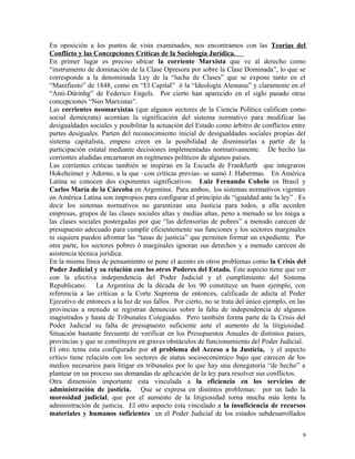 En oposición a los puntos de vista examinados, nos encontramos con las Teorías del
Conflicto y las Concepciones Críticas de la Sociología Jurídica.
En primer lugar es preciso ubicar la corriente Marxista que ve al derecho como
“instrumento de dominación de la Clase Opresora por sobre la Clase Dominada”, lo que se
corresponde a la denominada Ley de la “lucha de Clases” que se expone tanto en el
“Manifiesto” de 1848, como en “El Capital” ó la “Ideología Alemana” y claramente en el
“Anti-Dürinhg” de Federico Engels. Por cierto han aparecido en el siglo pasado otras
concepciones “Neo Marxistas”.
Las corrientes neomarxistas (que algunos sectores de la Ciencia Política califican como
social demócrata) acentúan la significación del sistema normativo para modificar las
desigualdades sociales y posibilitar la actuación del Estado como árbitro de conflictos entre
partes desiguales. Parten del reconocimiento inicial de desigualdades sociales propias del
sistema capitalista, empero creen en la posibilidad de disminuirlas a partir de la
participación estatal mediante decisiones implementadas normativamente. De hecho las
corrientes aludidas encarnaron en regímenes políticos de algunos países.
Las corrientes críticas también se inspiran en la Escuela de Frankfurth que integraron
Hokeheimer y Adorno, a la que –con críticas previas- se sumó J. Habermas. En América
Latina se conocen dos exponentes significativos: Luiz Fernando Cohelo en Brasil y
Carlos María de la Cárcoba en Argentina. Para ambos, los sistemas normativos vigentes
en América Latina son impropios para configurar el principio de “igualdad ante la ley” . Es
decir los sistemas normativos no garantizan una Justicia para todos, a ella acceden
empresas, grupos de las clases sociales altas y medias altas, peno a menudo se les niega a
las clases sociales postergadas por que “las defensorías de pobres” a menudo carecen de
presupuesto adecuado para cumplir eficientemente sus funciones y los sectores marginales
ni siquiera pueden afrontar las “tasas de justicia” que permiten formar un expediente. Por
otra parte, los sectores pobres ó marginales ignoran sus derechos y a menudo carecen de
asistencia técnica jurídica.
En la misma línea de pensamiento se pone el acento en otros problemas como la Crisis del
Poder Judicial y su relación con los otros Poderes del Estado. Este aspecto tiene que ver
con la efectiva independencia del Poder Judicial y el cumplimiento del Sistema
Republicano. La Argentina de la década de los 90 constituye un buen ejemplo, con
referencia a las críticas a la Corte Suprema de entonces, calificada de adicta al Poder
Ejecutivo de entonces a la luz de sus fallos. Por cierto, no se trata del único ejemplo, en las
provincias a menudo se registran denuncias sobre la falta de independencia de algunos
magistrados y hasta de Tribunales Colegiados. Pero también forma parte de la Crisis del
Poder Judicial su falta de presupuesto suficiente ante el aumento de la litigiosidad.
Situación bastante frecuente de verificar en los Presupuestos Anuales de distintos países,
provincias y que se constituyen en graves obstáculos de funcionamiento del Poder Judicial.
El otro tema esta configurado por el problema del Acceso a la Justicia, y el aspecto
crítico tiene relación con los sectores de status socioeconómico bajo que carecen de los
medios necesarios para litigar en tribunales por lo que hay una denegatoria “de hecho” a
plantear en un proceso sus demandas de aplicación de la ley para resolver sus conflictos.
Otra dimensión importante esta vinculada a la eficiencia en los servicios de
administración de justicia. Que se expresa en distintos problemas: por un lado la
morosidad judicial, que por el aumento de la litigiosidad torna mucha más lenta la
administración de justicia. El otro aspecto esta vinculado a la insuficiencia de recursos
materiales y humanos suficientes en el Poder Judicial de los estados subdesarrollados
9
 