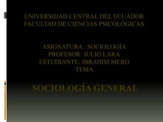 UNIVERSIDAD CENTRAL DEL ECUADOR
FACULTAD DE CIENCIAS PSICOLÓGICAS

ASIGNATURA : SOCIOLOGÍA
PROFESOR: JULIO LARA
ESTUDIANTE: IBRAHIM MERO
TEMA

SOCIOLOGÍA GENERAL

 