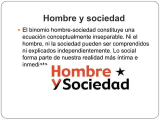 Hombre y sociedad
 El binomio hombre-sociedad constituye una

ecuación conceptualmente inseparable. Ni el
hombre, ni la sociedad pueden ser comprendidos
ni explicados independientemente. Lo social
forma parte de nuestra realidad más íntima e
inmediata

 