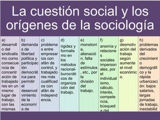 La cuestión social y los
orígenes de la sociología
a)
desarroll
o del
sindicalis
mo como
consecue
ncia de
concentr
ación de
trabajado
res en un
mismo
lugar de
trabajo,
con las
mismas
condicion
es e

b)
demanda
s de
libertad
política y
participac
ión
democrát
ica para
permitir
el
desenvol
vimiento
de la
economí
a de
mercado.

c)
problema
s entre
empresar
ios con
afán de
control, y
trabajado
res más
cualificad
os con
afán de
independ
encia.

d)
rigidez y
formalis
mo en
los
métodos
racionalburocráti
cos de
organiza
ción del
trabajo.

e)
monotoní
a,
alienació
n, falta
de
estímulos
, etc., por
la
división
del
trabajo.

f)
anomía y
relacione
s
sociales
imperson
ales, por
el
individual
ismo,
cálculo,
interés,
compete
ncia,
búsqued
a del
éxito, etc.

g)
desmotiv
ación del
trabajo
según
aumente
el nivel
económic
o.

h)
problemas
derivados
del
crecimient
o
demográfi
co y la
rápida
urbanizaci
ón: bajos
salarios,
largas
jornadas
de trabajo,
inestabilid
ad del
trabajo,

 